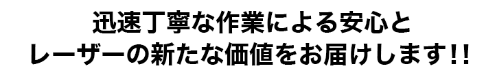 迅速丁寧な作業による安心とレーザーの新たな価値をお届けします！！